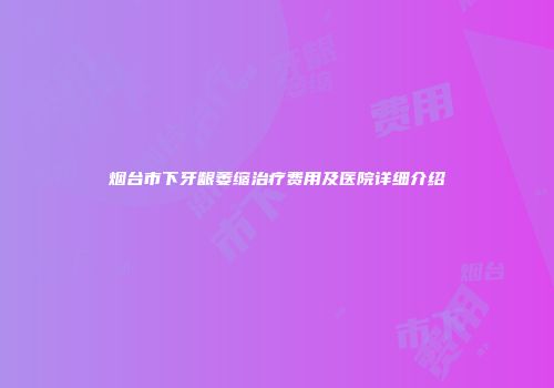 烟台市下牙龈萎缩治疗费用及医院详细介绍