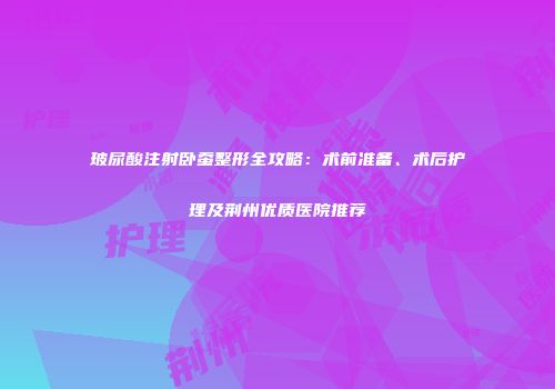 玻尿酸注射卧蚕整形全攻略：术前准备、术后护理及荆州优质医院推荐