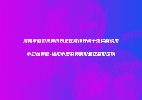 洛阳市唇裂鼻畸形矫正医院排行榜十强揭晓威海市妇幼保健-洛阳市唇裂鼻畸形矫正整形医院