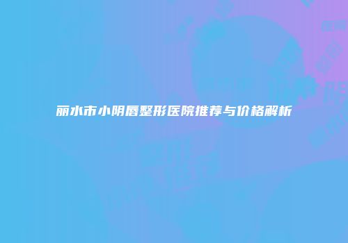 丽水市小阴唇整形医院推荐与价格解析