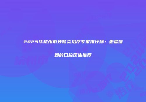 2025年杭州市牙髓炎治疗专家排行榜：患者信赖的口腔医生推荐