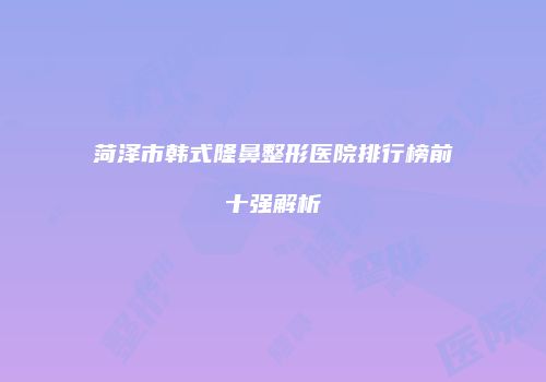 菏泽市韩式隆鼻整形医院排行榜前十强解析