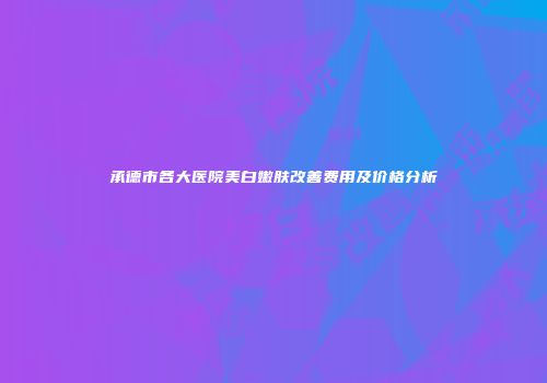 承德市各大医院美白嫩肤改善费用及价格分析