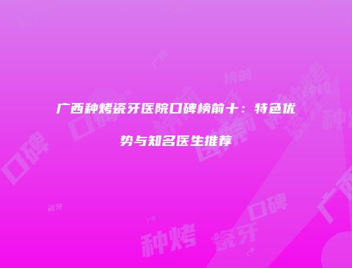 广西种烤瓷牙医院口碑榜前十：特色优势与知名医生推荐
