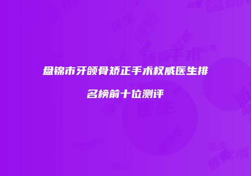 盘锦市牙颌骨矫正手术权威医生排名榜前十位测评