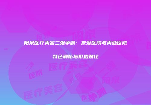 阳泉医疗美容二强争霸：友爱医院与美亚医院特色解析与价格对比