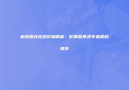 杭州激光祛斑价格解析：影响因素及专业机构推荐