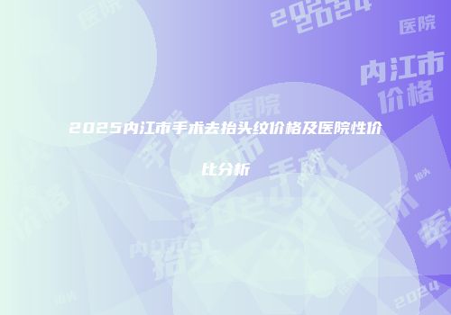 2025内江市手术去抬头纹价格及医院性价比分析