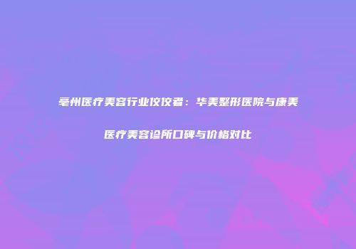 亳州医疗美容行业佼佼者：华美整形医院与康美医疗美容诊所口碑与价格对比