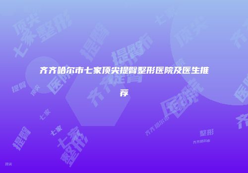 齐齐哈尔市七家顶尖提臀整形医院及医生推荐