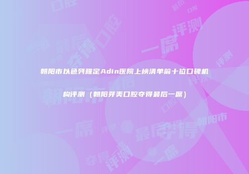 朝阳市以色列雅定Adin医院上榜清单前十位口碑机构评测（朝阳芽美口腔夺得最后一席）