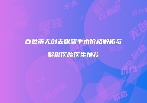 百色市无创去眼袋手术价格解析与整形医院医生推荐