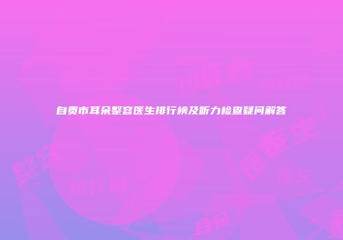 自贡市耳朵整容医生排行榜及听力检查疑问解答