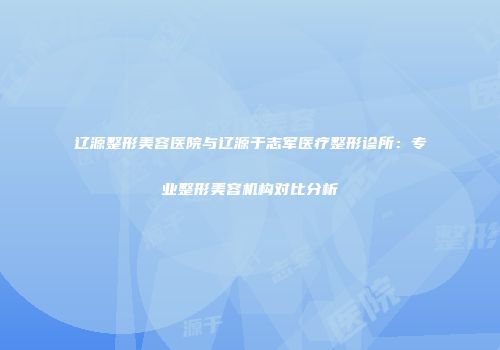 辽源整形美容医院与辽源于志军医疗整形诊所：专业整形美容机构对比分析