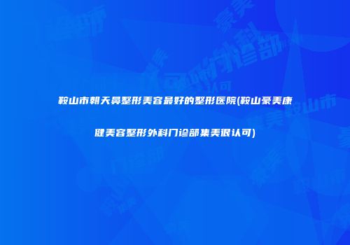 鞍山市朝天鼻整形美容最好的整形医院(鞍山豪美康健美容整形外科门诊部集美很认可)