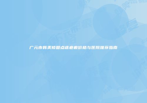 广元市韩美修复点痣疤痕价格与医院推荐指南