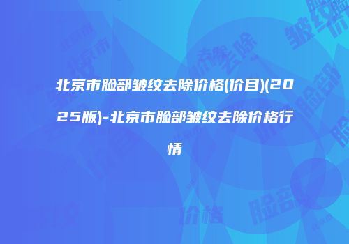北京市脸部皱纹去除价格(价目)(2025版)-北京市脸部皱纹去除价格行情
