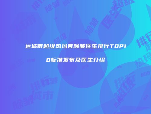 运城市超级热玛吉除皱医生排行TOP10标准发布及医生介绍