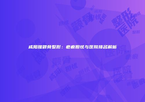 咸阳推颧骨整形：疤痕担忧与医院排名解析