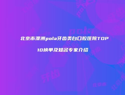 北京市澳洲pola牙齿美白口腔医院TOP10榜单及知名专家介绍