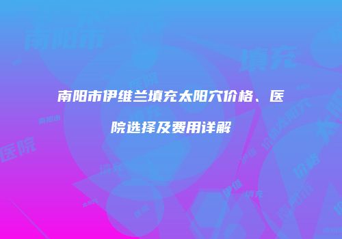南阳市伊维兰填充太阳穴价格、医院选择及费用详解