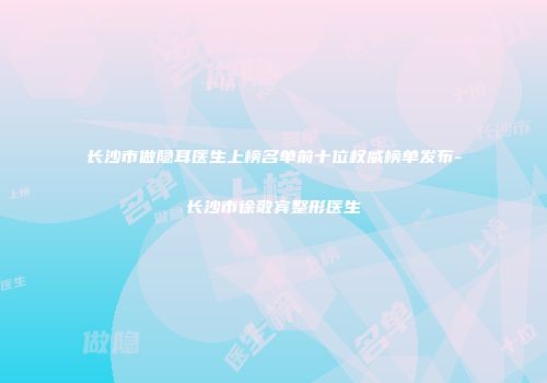 长沙市做隐耳医生上榜名单前十位权威榜单发布-长沙市徐敬宾整形医生