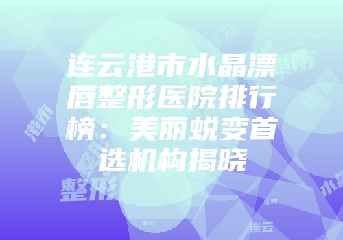连云港市水晶漂唇整形医院排行榜：美丽蜕变首选机构揭晓