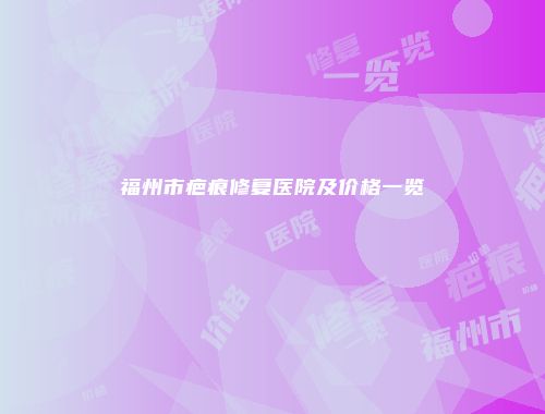 福州市疤痕修复医院及价格一览