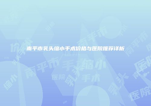 南平市乳头缩小手术价格与医院推荐详析