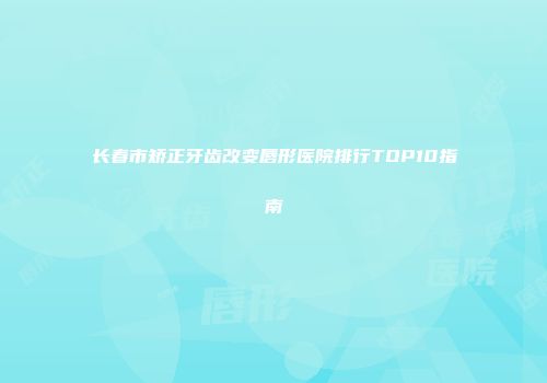 长春市矫正牙齿改变唇形医院排行TOP10指南