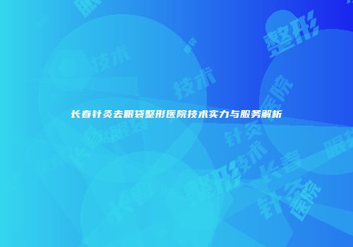 长春针灸去眼袋整形医院技术实力与服务解析