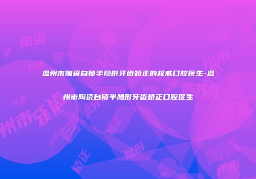 温州市陶瓷自锁半隐形牙齿矫正的权威口腔医生-温州市陶瓷自锁半隐形牙齿矫正口腔医生
