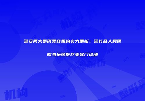 延安两大整形美容机构实力解析：延长县人民医院与乐颜医疗美容门诊部