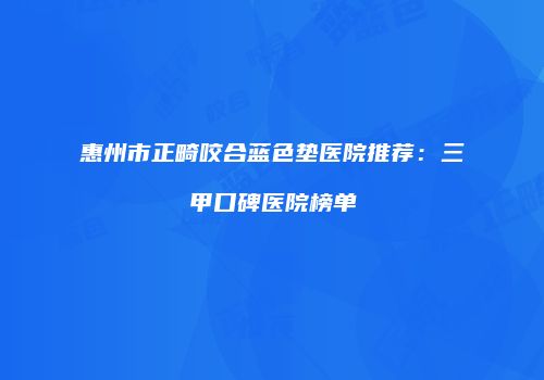 惠州市正畸咬合蓝色垫医院推荐：三甲口碑医院榜单