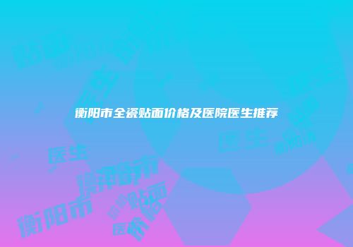 衡阳市全瓷贴面价格及医院医生推荐