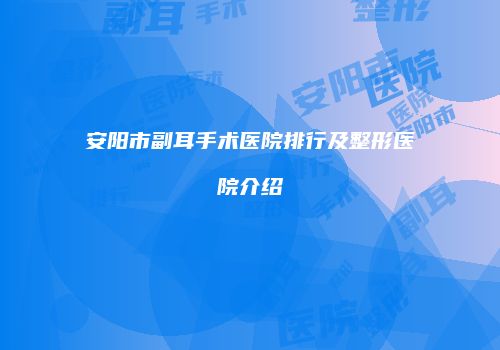 安阳市副耳手术医院排行及整形医院介绍