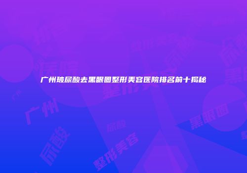 广州玻尿酸去黑眼圈整形美容医院排名前十揭秘