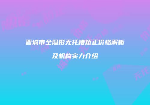 晋城市全隐形无托槽矫正价格解析及机构实力介绍