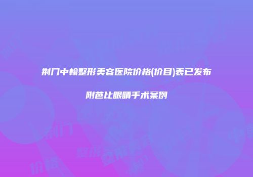 荆门中翰整形美容医院价格(价目)表已发布附芭比眼睛手术案例
