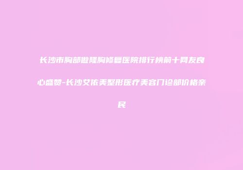 长沙市胸部做隆胸修复医院排行榜前十网友良心盛赞-长沙艾依美整形医疗美容门诊部价格亲民