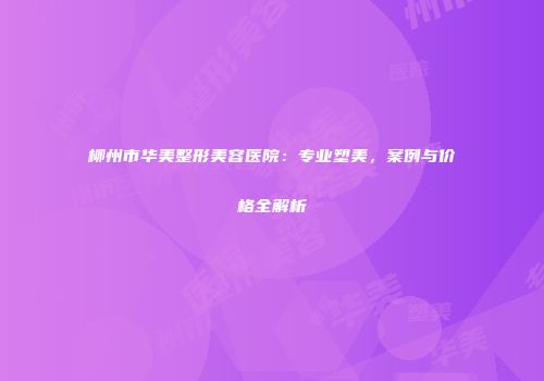 柳州市华美整形美容医院：专业塑美，案例与价格全解析