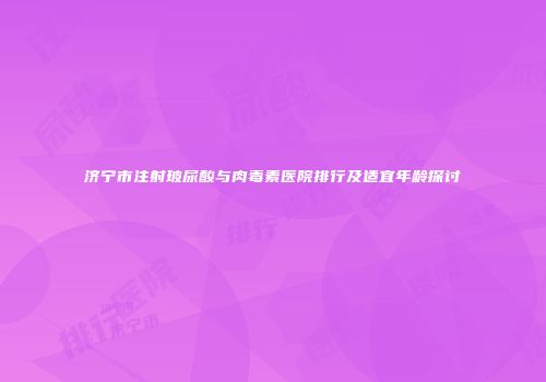 济宁市注射玻尿酸与肉毒素医院排行及适宜年龄探讨