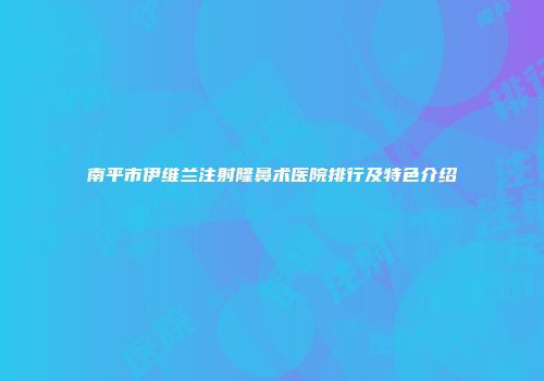 南平市伊维兰注射隆鼻术医院排行及特色介绍