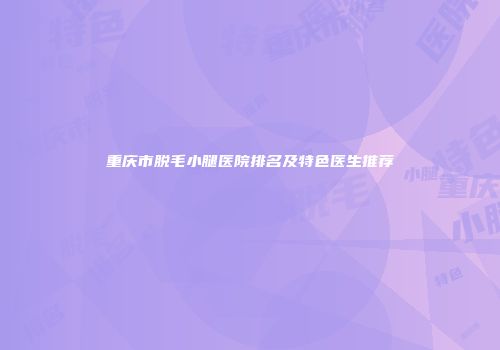重庆市脱毛小腿医院排名及特色医生推荐
