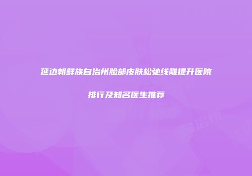 延边朝鲜族自治州脸部皮肤松弛线雕提升医院排行及知名医生推荐