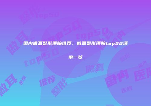 国内做耳整形医院推荐：做耳整形医院top50清单一览