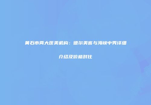 黄石市两大医美机构：德尔美客与海峡中秀详细介绍及价格对比