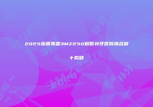 2025抚顺美国3MZ250树脂补牙医院排名前十揭晓