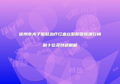 徐州市光子嫩肤治疗红血丝整形医院排行榜前十位及特色解析