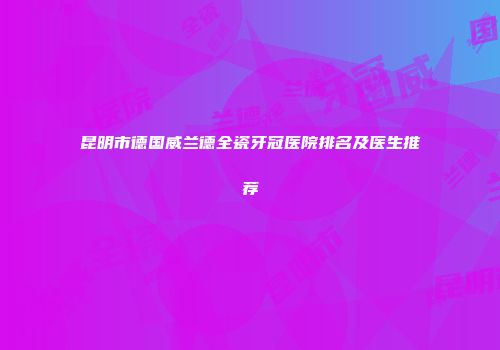 昆明市德国威兰德全瓷牙冠医院排名及医生推荐
